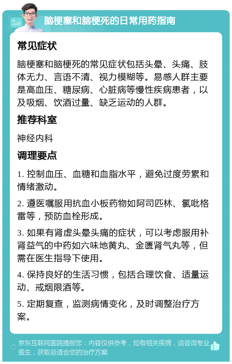 脑梗塞和脑梗死的日常用药指南 常见症状 脑梗塞和脑梗死的常见症状包括头晕、头痛、肢体无力、言语不清、视力模糊等。易感人群主要是高血压、糖尿病、心脏病等慢性疾病患者，以及吸烟、饮酒过量、缺乏运动的人群。 推荐科室 神经内科 调理要点 1. 控制血压、血糖和血脂水平，避免过度劳累和情绪激动。 2. 遵医嘱服用抗血小板药物如阿司匹林、氯吡格雷等，预防血栓形成。 3. 如果有肾虚头晕头痛的症状，可以考虑服用补肾益气的中药如六味地黄丸、金匮肾气丸等，但需在医生指导下使用。 4. 保持良好的生活习惯，包括合理饮食、适量运动、戒烟限酒等。 5. 定期复查，监测病情变化，及时调整治疗方案。