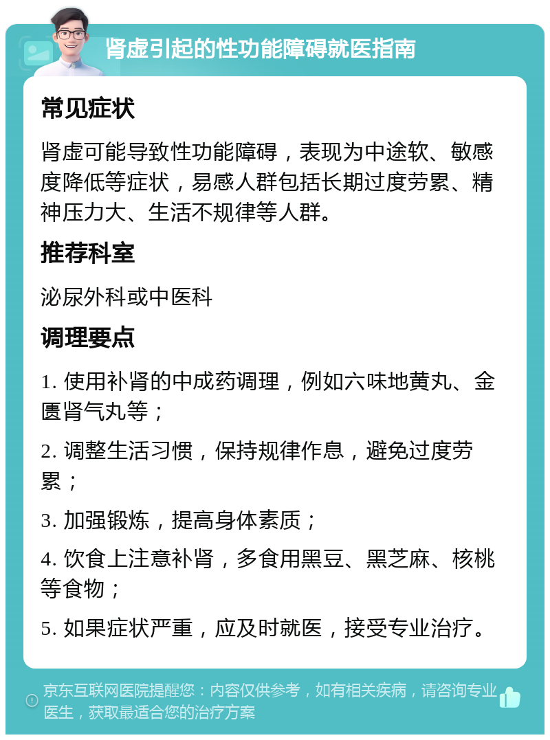 肾虚引起的性功能障碍就医指南 常见症状 肾虚可能导致性功能障碍，表现为中途软、敏感度降低等症状，易感人群包括长期过度劳累、精神压力大、生活不规律等人群。 推荐科室 泌尿外科或中医科 调理要点 1. 使用补肾的中成药调理，例如六味地黄丸、金匮肾气丸等； 2. 调整生活习惯，保持规律作息，避免过度劳累； 3. 加强锻炼，提高身体素质； 4. 饮食上注意补肾，多食用黑豆、黑芝麻、核桃等食物； 5. 如果症状严重，应及时就医，接受专业治疗。