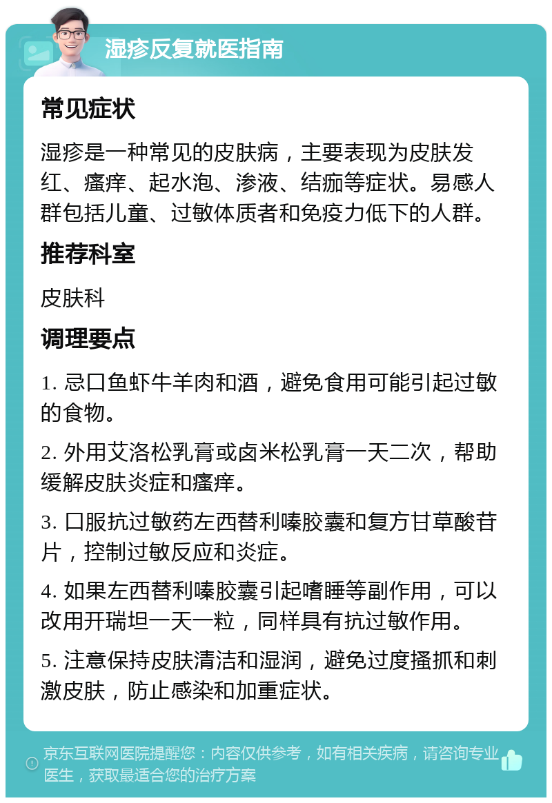 湿疹反复就医指南 常见症状 湿疹是一种常见的皮肤病，主要表现为皮肤发红、瘙痒、起水泡、渗液、结痂等症状。易感人群包括儿童、过敏体质者和免疫力低下的人群。 推荐科室 皮肤科 调理要点 1. 忌口鱼虾牛羊肉和酒，避免食用可能引起过敏的食物。 2. 外用艾洛松乳膏或卤米松乳膏一天二次，帮助缓解皮肤炎症和瘙痒。 3. 口服抗过敏药左西替利嗪胶囊和复方甘草酸苷片，控制过敏反应和炎症。 4. 如果左西替利嗪胶囊引起嗜睡等副作用，可以改用开瑞坦一天一粒，同样具有抗过敏作用。 5. 注意保持皮肤清洁和湿润，避免过度搔抓和刺激皮肤，防止感染和加重症状。