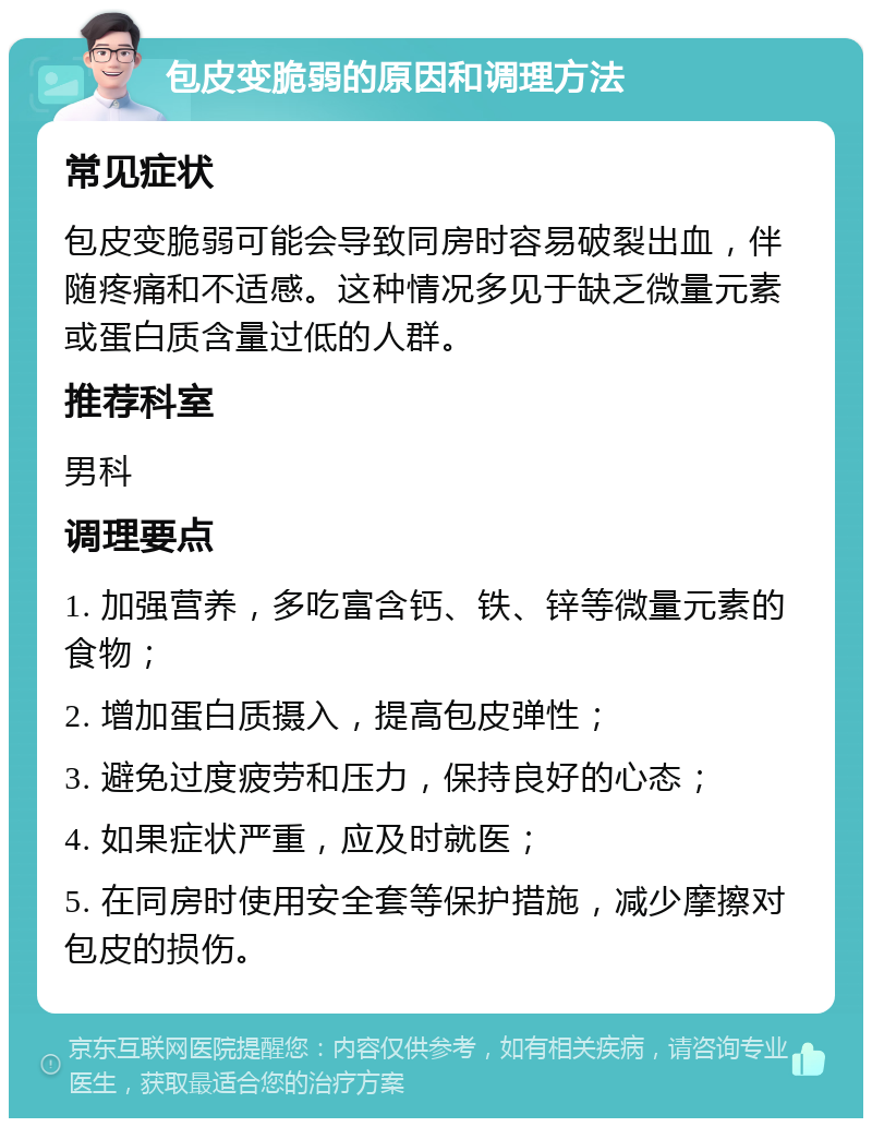 包皮变脆弱的原因和调理方法 常见症状 包皮变脆弱可能会导致同房时容易破裂出血，伴随疼痛和不适感。这种情况多见于缺乏微量元素或蛋白质含量过低的人群。 推荐科室 男科 调理要点 1. 加强营养，多吃富含钙、铁、锌等微量元素的食物； 2. 增加蛋白质摄入，提高包皮弹性； 3. 避免过度疲劳和压力，保持良好的心态； 4. 如果症状严重，应及时就医； 5. 在同房时使用安全套等保护措施，减少摩擦对包皮的损伤。