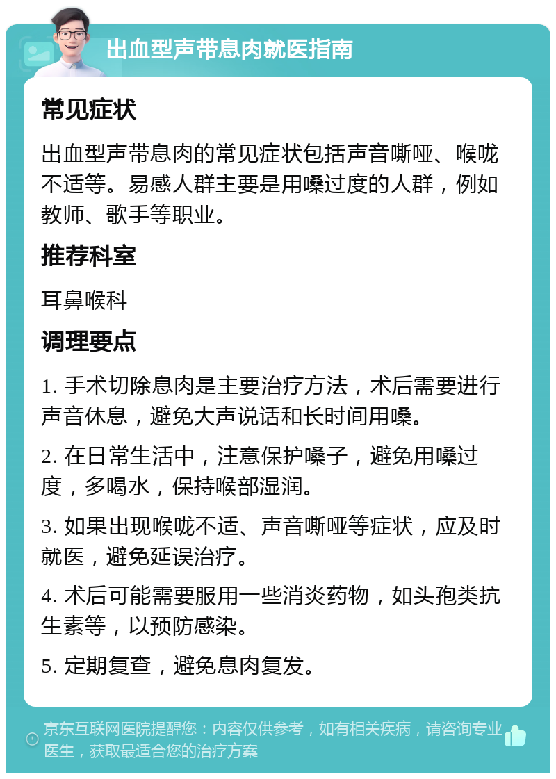 出血型声带息肉就医指南 常见症状 出血型声带息肉的常见症状包括声音嘶哑、喉咙不适等。易感人群主要是用嗓过度的人群，例如教师、歌手等职业。 推荐科室 耳鼻喉科 调理要点 1. 手术切除息肉是主要治疗方法，术后需要进行声音休息，避免大声说话和长时间用嗓。 2. 在日常生活中，注意保护嗓子，避免用嗓过度，多喝水，保持喉部湿润。 3. 如果出现喉咙不适、声音嘶哑等症状，应及时就医，避免延误治疗。 4. 术后可能需要服用一些消炎药物，如头孢类抗生素等，以预防感染。 5. 定期复查，避免息肉复发。