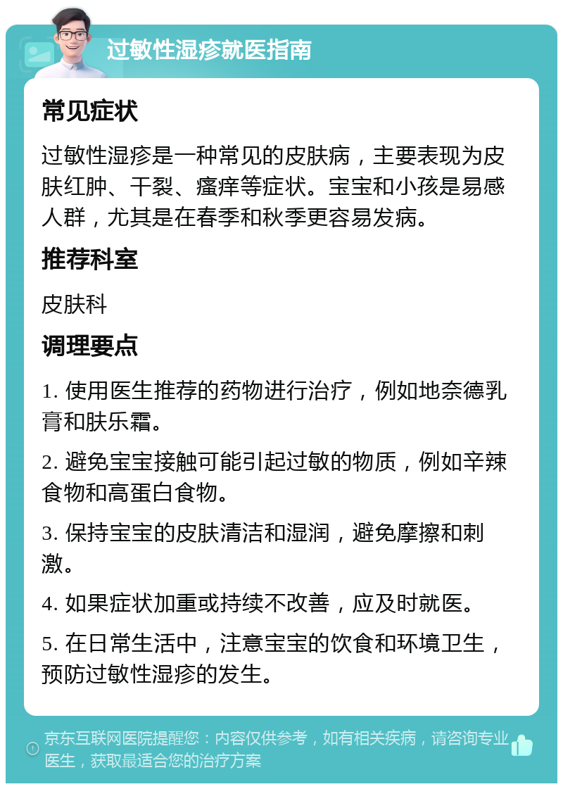 过敏性湿疹就医指南 常见症状 过敏性湿疹是一种常见的皮肤病，主要表现为皮肤红肿、干裂、瘙痒等症状。宝宝和小孩是易感人群，尤其是在春季和秋季更容易发病。 推荐科室 皮肤科 调理要点 1. 使用医生推荐的药物进行治疗，例如地奈德乳膏和肤乐霜。 2. 避免宝宝接触可能引起过敏的物质，例如辛辣食物和高蛋白食物。 3. 保持宝宝的皮肤清洁和湿润，避免摩擦和刺激。 4. 如果症状加重或持续不改善，应及时就医。 5. 在日常生活中，注意宝宝的饮食和环境卫生，预防过敏性湿疹的发生。