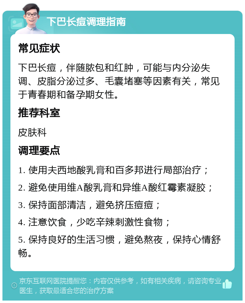 下巴长痘调理指南 常见症状 下巴长痘，伴随脓包和红肿，可能与内分泌失调、皮脂分泌过多、毛囊堵塞等因素有关，常见于青春期和备孕期女性。 推荐科室 皮肤科 调理要点 1. 使用夫西地酸乳膏和百多邦进行局部治疗； 2. 避免使用维A酸乳膏和异维A酸红霉素凝胶； 3. 保持面部清洁，避免挤压痘痘； 4. 注意饮食，少吃辛辣刺激性食物； 5. 保持良好的生活习惯，避免熬夜，保持心情舒畅。