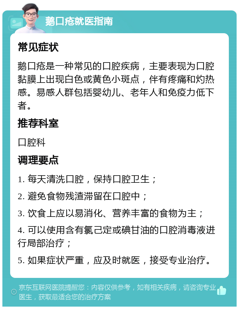 鹅口疮就医指南 常见症状 鹅口疮是一种常见的口腔疾病，主要表现为口腔黏膜上出现白色或黄色小斑点，伴有疼痛和灼热感。易感人群包括婴幼儿、老年人和免疫力低下者。 推荐科室 口腔科 调理要点 1. 每天清洗口腔，保持口腔卫生； 2. 避免食物残渣滞留在口腔中； 3. 饮食上应以易消化、营养丰富的食物为主； 4. 可以使用含有氯己定或碘甘油的口腔消毒液进行局部治疗； 5. 如果症状严重，应及时就医，接受专业治疗。