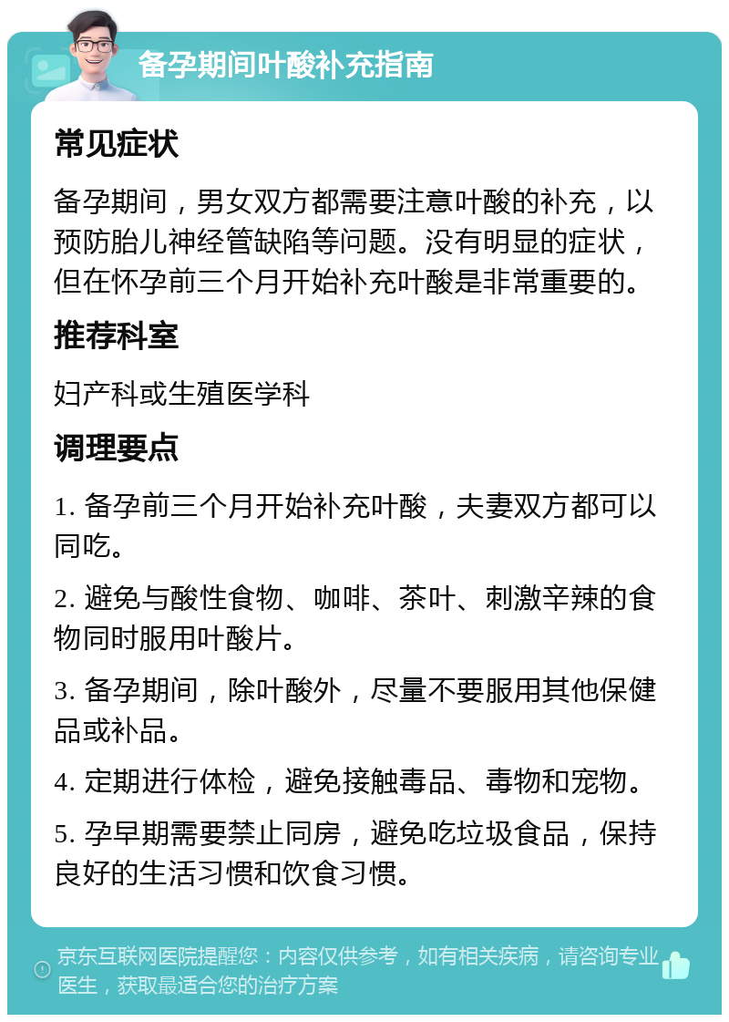 备孕期间叶酸补充指南 常见症状 备孕期间，男女双方都需要注意叶酸的补充，以预防胎儿神经管缺陷等问题。没有明显的症状，但在怀孕前三个月开始补充叶酸是非常重要的。 推荐科室 妇产科或生殖医学科 调理要点 1. 备孕前三个月开始补充叶酸，夫妻双方都可以同吃。 2. 避免与酸性食物、咖啡、茶叶、刺激辛辣的食物同时服用叶酸片。 3. 备孕期间，除叶酸外，尽量不要服用其他保健品或补品。 4. 定期进行体检，避免接触毒品、毒物和宠物。 5. 孕早期需要禁止同房，避免吃垃圾食品，保持良好的生活习惯和饮食习惯。