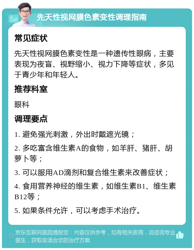 先天性视网膜色素变性调理指南 常见症状 先天性视网膜色素变性是一种遗传性眼病，主要表现为夜盲、视野缩小、视力下降等症状，多见于青少年和年轻人。 推荐科室 眼科 调理要点 1. 避免强光刺激，外出时戴遮光镜； 2. 多吃富含维生素A的食物，如羊肝、猪肝、胡萝卜等； 3. 可以服用AD滴剂和复合维生素来改善症状； 4. 食用营养神经的维生素，如维生素B1、维生素B12等； 5. 如果条件允许，可以考虑手术治疗。