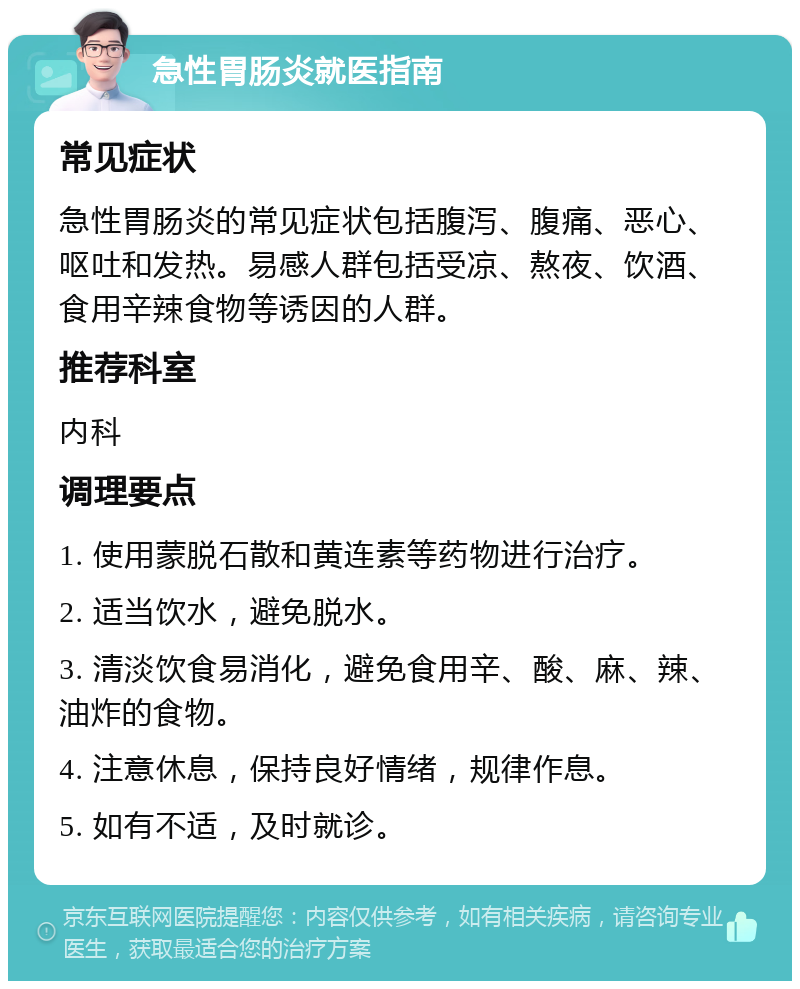 急性胃肠炎就医指南 常见症状 急性胃肠炎的常见症状包括腹泻、腹痛、恶心、呕吐和发热。易感人群包括受凉、熬夜、饮酒、食用辛辣食物等诱因的人群。 推荐科室 内科 调理要点 1. 使用蒙脱石散和黄连素等药物进行治疗。 2. 适当饮水，避免脱水。 3. 清淡饮食易消化，避免食用辛、酸、麻、辣、油炸的食物。 4. 注意休息，保持良好情绪，规律作息。 5. 如有不适，及时就诊。