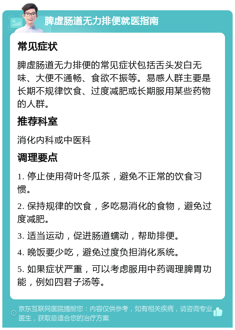 脾虚肠道无力排便就医指南 常见症状 脾虚肠道无力排便的常见症状包括舌头发白无味、大便不通畅、食欲不振等。易感人群主要是长期不规律饮食、过度减肥或长期服用某些药物的人群。 推荐科室 消化内科或中医科 调理要点 1. 停止使用荷叶冬瓜茶，避免不正常的饮食习惯。 2. 保持规律的饮食，多吃易消化的食物，避免过度减肥。 3. 适当运动，促进肠道蠕动，帮助排便。 4. 晚饭要少吃，避免过度负担消化系统。 5. 如果症状严重，可以考虑服用中药调理脾胃功能，例如四君子汤等。