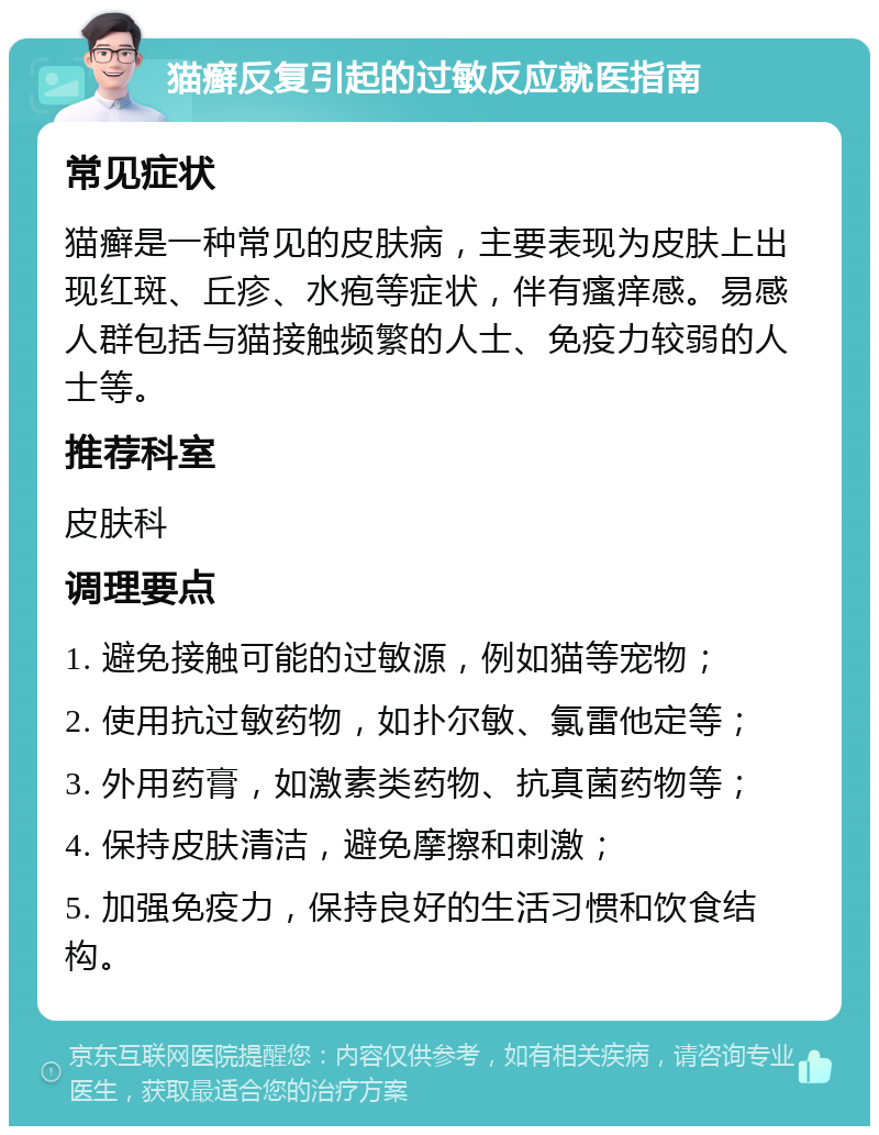 猫癣反复引起的过敏反应就医指南 常见症状 猫癣是一种常见的皮肤病，主要表现为皮肤上出现红斑、丘疹、水疱等症状，伴有瘙痒感。易感人群包括与猫接触频繁的人士、免疫力较弱的人士等。 推荐科室 皮肤科 调理要点 1. 避免接触可能的过敏源，例如猫等宠物； 2. 使用抗过敏药物，如扑尔敏、氯雷他定等； 3. 外用药膏，如激素类药物、抗真菌药物等； 4. 保持皮肤清洁，避免摩擦和刺激； 5. 加强免疫力，保持良好的生活习惯和饮食结构。