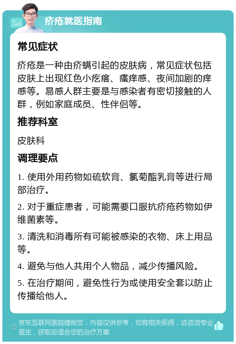 疥疮就医指南 常见症状 疥疮是一种由疥螨引起的皮肤病，常见症状包括皮肤上出现红色小疙瘩、瘙痒感、夜间加剧的痒感等。易感人群主要是与感染者有密切接触的人群，例如家庭成员、性伴侣等。 推荐科室 皮肤科 调理要点 1. 使用外用药物如硫软膏、氯菊酯乳膏等进行局部治疗。 2. 对于重症患者，可能需要口服抗疥疮药物如伊维菌素等。 3. 清洗和消毒所有可能被感染的衣物、床上用品等。 4. 避免与他人共用个人物品，减少传播风险。 5. 在治疗期间，避免性行为或使用安全套以防止传播给他人。