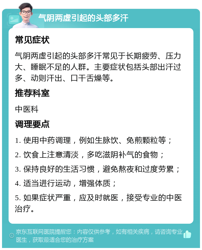 气阴两虚引起的头部多汗 常见症状 气阴两虚引起的头部多汗常见于长期疲劳、压力大、睡眠不足的人群。主要症状包括头部出汗过多、动则汗出、口干舌燥等。 推荐科室 中医科 调理要点 1. 使用中药调理，例如生脉饮、免煎颗粒等； 2. 饮食上注意清淡，多吃滋阴补气的食物； 3. 保持良好的生活习惯，避免熬夜和过度劳累； 4. 适当进行运动，增强体质； 5. 如果症状严重，应及时就医，接受专业的中医治疗。