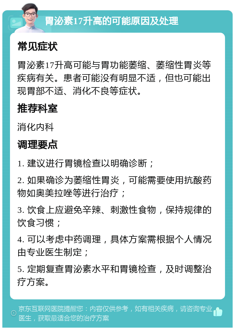 胃泌素17升高的可能原因及处理 常见症状 胃泌素17升高可能与胃功能萎缩、萎缩性胃炎等疾病有关。患者可能没有明显不适，但也可能出现胃部不适、消化不良等症状。 推荐科室 消化内科 调理要点 1. 建议进行胃镜检查以明确诊断； 2. 如果确诊为萎缩性胃炎，可能需要使用抗酸药物如奥美拉唑等进行治疗； 3. 饮食上应避免辛辣、刺激性食物，保持规律的饮食习惯； 4. 可以考虑中药调理，具体方案需根据个人情况由专业医生制定； 5. 定期复查胃泌素水平和胃镜检查，及时调整治疗方案。