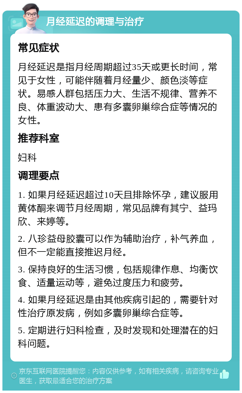 月经延迟的调理与治疗 常见症状 月经延迟是指月经周期超过35天或更长时间，常见于女性，可能伴随着月经量少、颜色淡等症状。易感人群包括压力大、生活不规律、营养不良、体重波动大、患有多囊卵巢综合症等情况的女性。 推荐科室 妇科 调理要点 1. 如果月经延迟超过10天且排除怀孕，建议服用黄体酮来调节月经周期，常见品牌有其宁、益玛欣、来婷等。 2. 八珍益母胶囊可以作为辅助治疗，补气养血，但不一定能直接推迟月经。 3. 保持良好的生活习惯，包括规律作息、均衡饮食、适量运动等，避免过度压力和疲劳。 4. 如果月经延迟是由其他疾病引起的，需要针对性治疗原发病，例如多囊卵巢综合症等。 5. 定期进行妇科检查，及时发现和处理潜在的妇科问题。