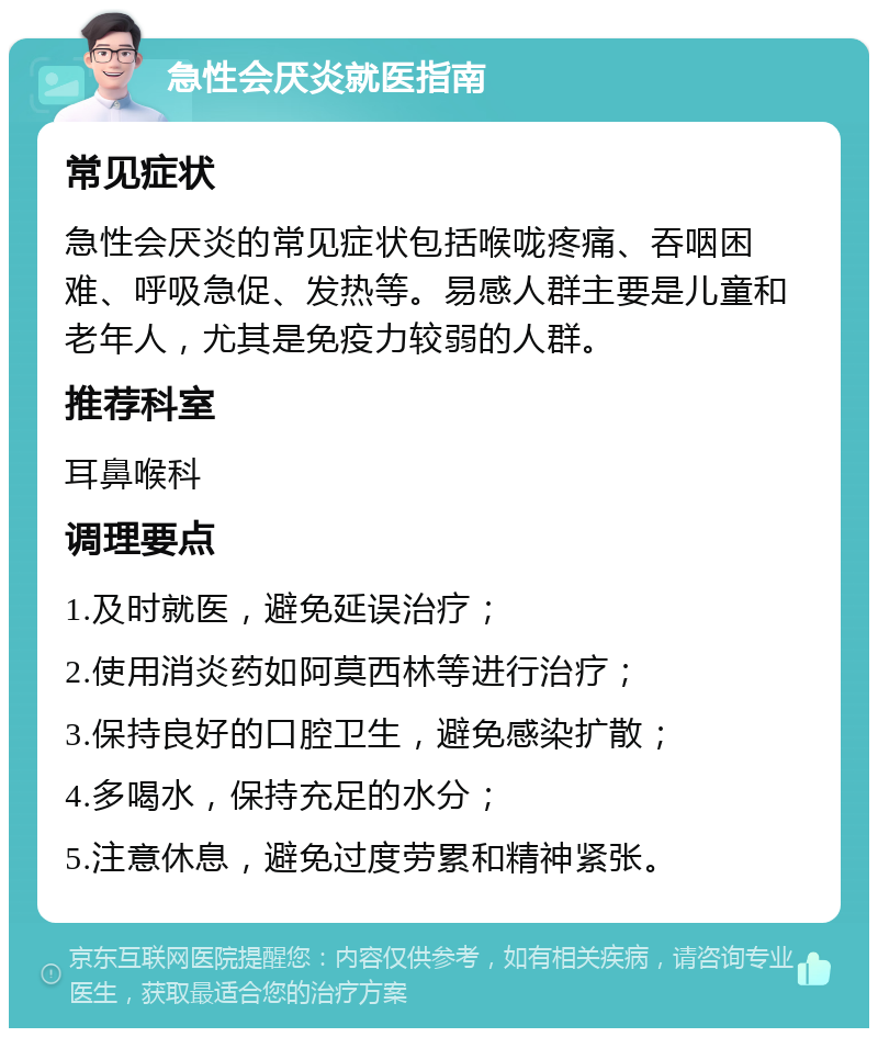 急性会厌炎就医指南 常见症状 急性会厌炎的常见症状包括喉咙疼痛、吞咽困难、呼吸急促、发热等。易感人群主要是儿童和老年人，尤其是免疫力较弱的人群。 推荐科室 耳鼻喉科 调理要点 1.及时就医，避免延误治疗； 2.使用消炎药如阿莫西林等进行治疗； 3.保持良好的口腔卫生，避免感染扩散； 4.多喝水，保持充足的水分； 5.注意休息，避免过度劳累和精神紧张。