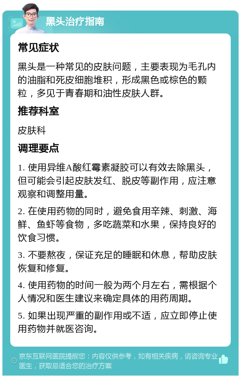 黑头治疗指南 常见症状 黑头是一种常见的皮肤问题，主要表现为毛孔内的油脂和死皮细胞堆积，形成黑色或棕色的颗粒，多见于青春期和油性皮肤人群。 推荐科室 皮肤科 调理要点 1. 使用异维A酸红霉素凝胶可以有效去除黑头，但可能会引起皮肤发红、脱皮等副作用，应注意观察和调整用量。 2. 在使用药物的同时，避免食用辛辣、刺激、海鲜、鱼虾等食物，多吃蔬菜和水果，保持良好的饮食习惯。 3. 不要熬夜，保证充足的睡眠和休息，帮助皮肤恢复和修复。 4. 使用药物的时间一般为两个月左右，需根据个人情况和医生建议来确定具体的用药周期。 5. 如果出现严重的副作用或不适，应立即停止使用药物并就医咨询。