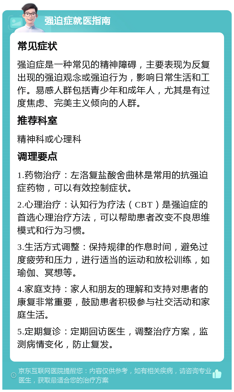 强迫症就医指南 常见症状 强迫症是一种常见的精神障碍，主要表现为反复出现的强迫观念或强迫行为，影响日常生活和工作。易感人群包括青少年和成年人，尤其是有过度焦虑、完美主义倾向的人群。 推荐科室 精神科或心理科 调理要点 1.药物治疗：左洛复盐酸舍曲林是常用的抗强迫症药物，可以有效控制症状。 2.心理治疗：认知行为疗法（CBT）是强迫症的首选心理治疗方法，可以帮助患者改变不良思维模式和行为习惯。 3.生活方式调整：保持规律的作息时间，避免过度疲劳和压力，进行适当的运动和放松训练，如瑜伽、冥想等。 4.家庭支持：家人和朋友的理解和支持对患者的康复非常重要，鼓励患者积极参与社交活动和家庭生活。 5.定期复诊：定期回访医生，调整治疗方案，监测病情变化，防止复发。