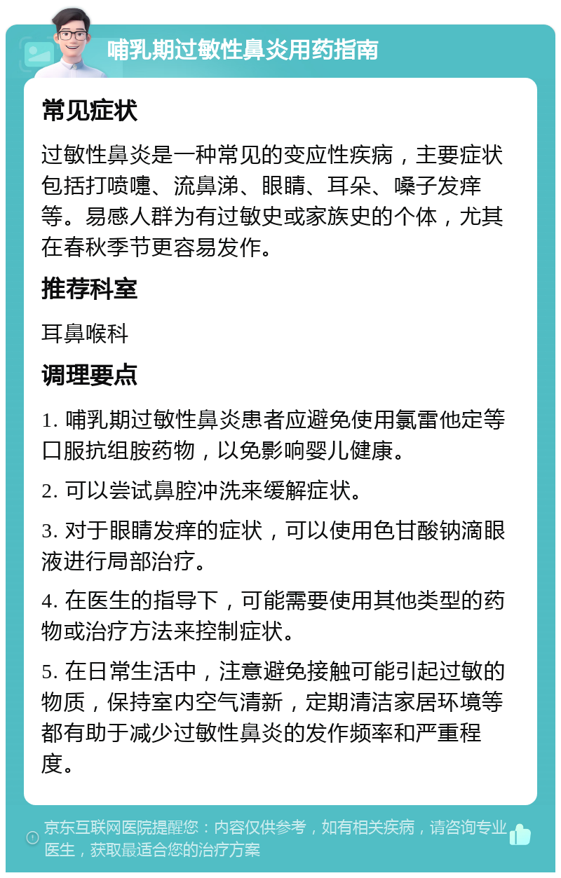 哺乳期过敏性鼻炎用药指南 常见症状 过敏性鼻炎是一种常见的变应性疾病，主要症状包括打喷嚏、流鼻涕、眼睛、耳朵、嗓子发痒等。易感人群为有过敏史或家族史的个体，尤其在春秋季节更容易发作。 推荐科室 耳鼻喉科 调理要点 1. 哺乳期过敏性鼻炎患者应避免使用氯雷他定等口服抗组胺药物，以免影响婴儿健康。 2. 可以尝试鼻腔冲洗来缓解症状。 3. 对于眼睛发痒的症状，可以使用色甘酸钠滴眼液进行局部治疗。 4. 在医生的指导下，可能需要使用其他类型的药物或治疗方法来控制症状。 5. 在日常生活中，注意避免接触可能引起过敏的物质，保持室内空气清新，定期清洁家居环境等都有助于减少过敏性鼻炎的发作频率和严重程度。