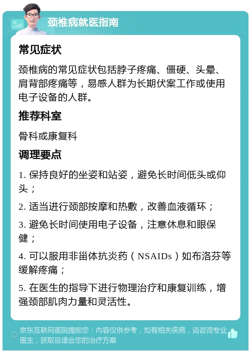 颈椎病就医指南 常见症状 颈椎病的常见症状包括脖子疼痛、僵硬、头晕、肩背部疼痛等，易感人群为长期伏案工作或使用电子设备的人群。 推荐科室 骨科或康复科 调理要点 1. 保持良好的坐姿和站姿，避免长时间低头或仰头； 2. 适当进行颈部按摩和热敷，改善血液循环； 3. 避免长时间使用电子设备，注意休息和眼保健； 4. 可以服用非甾体抗炎药（NSAIDs）如布洛芬等缓解疼痛； 5. 在医生的指导下进行物理治疗和康复训练，增强颈部肌肉力量和灵活性。