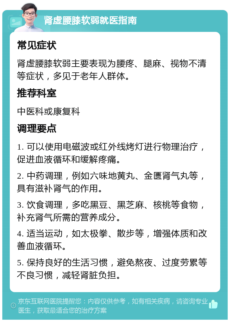 肾虚腰膝软弱就医指南 常见症状 肾虚腰膝软弱主要表现为腰疼、腿麻、视物不清等症状，多见于老年人群体。 推荐科室 中医科或康复科 调理要点 1. 可以使用电磁波或红外线烤灯进行物理治疗，促进血液循环和缓解疼痛。 2. 中药调理，例如六味地黄丸、金匮肾气丸等，具有滋补肾气的作用。 3. 饮食调理，多吃黑豆、黑芝麻、核桃等食物，补充肾气所需的营养成分。 4. 适当运动，如太极拳、散步等，增强体质和改善血液循环。 5. 保持良好的生活习惯，避免熬夜、过度劳累等不良习惯，减轻肾脏负担。