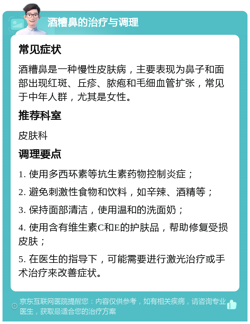 酒糟鼻的治疗与调理 常见症状 酒糟鼻是一种慢性皮肤病，主要表现为鼻子和面部出现红斑、丘疹、脓疱和毛细血管扩张，常见于中年人群，尤其是女性。 推荐科室 皮肤科 调理要点 1. 使用多西环素等抗生素药物控制炎症； 2. 避免刺激性食物和饮料，如辛辣、酒精等； 3. 保持面部清洁，使用温和的洗面奶； 4. 使用含有维生素C和E的护肤品，帮助修复受损皮肤； 5. 在医生的指导下，可能需要进行激光治疗或手术治疗来改善症状。