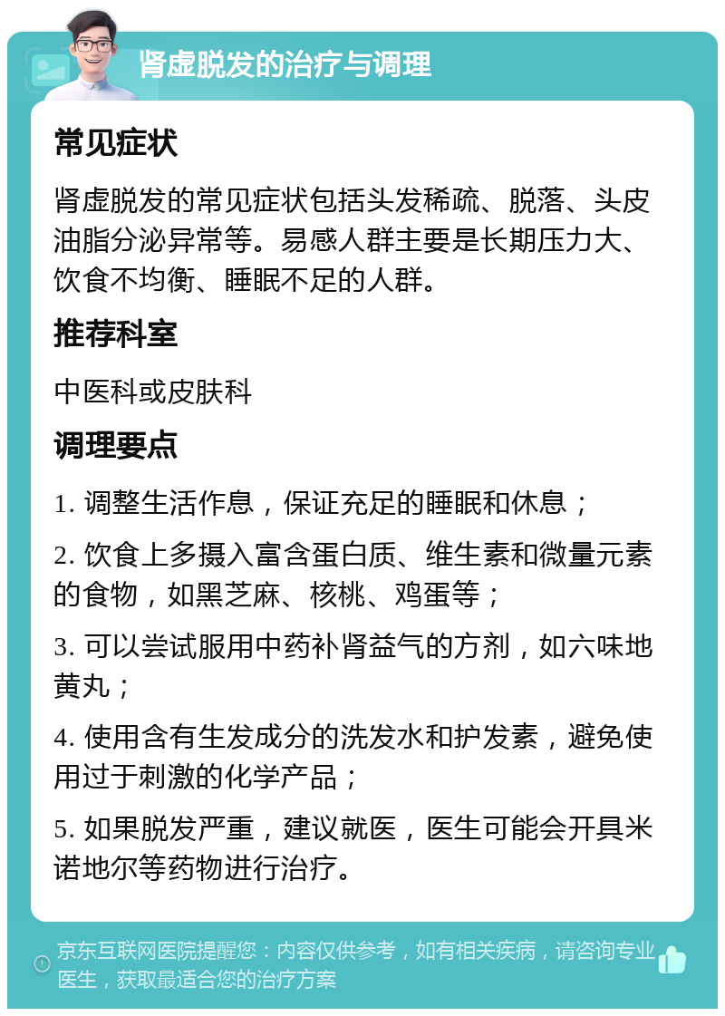 肾虚脱发的治疗与调理 常见症状 肾虚脱发的常见症状包括头发稀疏、脱落、头皮油脂分泌异常等。易感人群主要是长期压力大、饮食不均衡、睡眠不足的人群。 推荐科室 中医科或皮肤科 调理要点 1. 调整生活作息，保证充足的睡眠和休息； 2. 饮食上多摄入富含蛋白质、维生素和微量元素的食物，如黑芝麻、核桃、鸡蛋等； 3. 可以尝试服用中药补肾益气的方剂，如六味地黄丸； 4. 使用含有生发成分的洗发水和护发素，避免使用过于刺激的化学产品； 5. 如果脱发严重，建议就医，医生可能会开具米诺地尔等药物进行治疗。