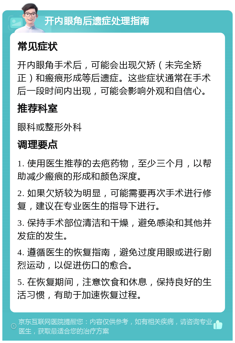 开内眼角后遗症处理指南 常见症状 开内眼角手术后，可能会出现欠矫（未完全矫正）和瘢痕形成等后遗症。这些症状通常在手术后一段时间内出现，可能会影响外观和自信心。 推荐科室 眼科或整形外科 调理要点 1. 使用医生推荐的去疤药物，至少三个月，以帮助减少瘢痕的形成和颜色深度。 2. 如果欠矫较为明显，可能需要再次手术进行修复，建议在专业医生的指导下进行。 3. 保持手术部位清洁和干燥，避免感染和其他并发症的发生。 4. 遵循医生的恢复指南，避免过度用眼或进行剧烈运动，以促进伤口的愈合。 5. 在恢复期间，注意饮食和休息，保持良好的生活习惯，有助于加速恢复过程。