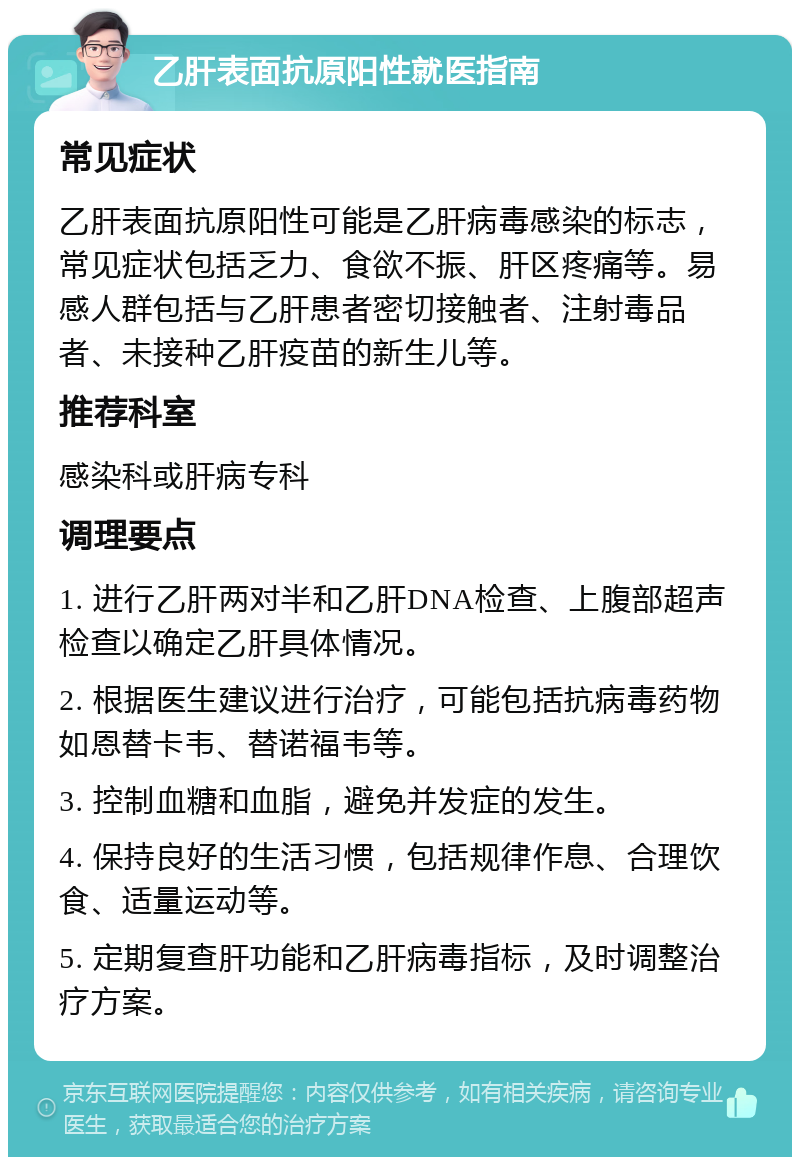 乙肝表面抗原阳性就医指南 常见症状 乙肝表面抗原阳性可能是乙肝病毒感染的标志，常见症状包括乏力、食欲不振、肝区疼痛等。易感人群包括与乙肝患者密切接触者、注射毒品者、未接种乙肝疫苗的新生儿等。 推荐科室 感染科或肝病专科 调理要点 1. 进行乙肝两对半和乙肝DNA检查、上腹部超声检查以确定乙肝具体情况。 2. 根据医生建议进行治疗，可能包括抗病毒药物如恩替卡韦、替诺福韦等。 3. 控制血糖和血脂，避免并发症的发生。 4. 保持良好的生活习惯，包括规律作息、合理饮食、适量运动等。 5. 定期复查肝功能和乙肝病毒指标，及时调整治疗方案。