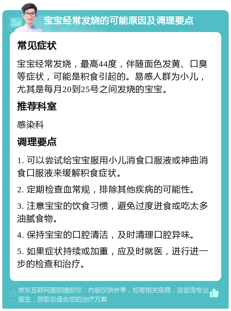 宝宝经常发烧的可能原因及调理要点 常见症状 宝宝经常发烧，最高44度，伴随面色发黄、口臭等症状，可能是积食引起的。易感人群为小儿，尤其是每月20到25号之间发烧的宝宝。 推荐科室 感染科 调理要点 1. 可以尝试给宝宝服用小儿消食口服液或神曲消食口服液来缓解积食症状。 2. 定期检查血常规，排除其他疾病的可能性。 3. 注意宝宝的饮食习惯，避免过度进食或吃太多油腻食物。 4. 保持宝宝的口腔清洁，及时清理口腔异味。 5. 如果症状持续或加重，应及时就医，进行进一步的检查和治疗。