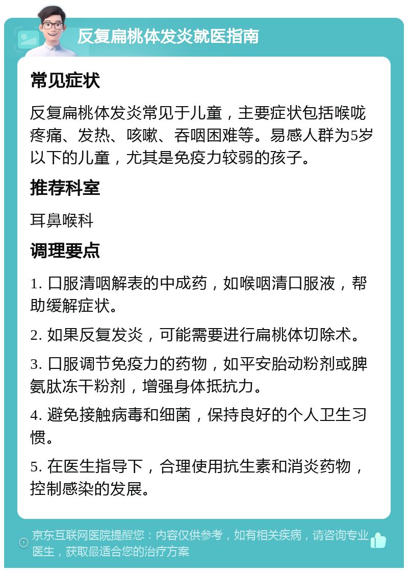 反复扁桃体发炎就医指南 常见症状 反复扁桃体发炎常见于儿童，主要症状包括喉咙疼痛、发热、咳嗽、吞咽困难等。易感人群为5岁以下的儿童，尤其是免疫力较弱的孩子。 推荐科室 耳鼻喉科 调理要点 1. 口服清咽解表的中成药，如喉咽清口服液，帮助缓解症状。 2. 如果反复发炎，可能需要进行扁桃体切除术。 3. 口服调节免疫力的药物，如平安胎动粉剂或脾氨肽冻干粉剂，增强身体抵抗力。 4. 避免接触病毒和细菌，保持良好的个人卫生习惯。 5. 在医生指导下，合理使用抗生素和消炎药物，控制感染的发展。