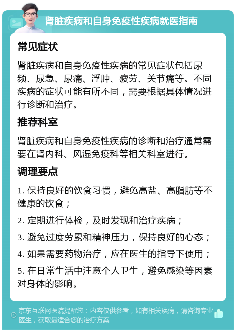 肾脏疾病和自身免疫性疾病就医指南 常见症状 肾脏疾病和自身免疫性疾病的常见症状包括尿频、尿急、尿痛、浮肿、疲劳、关节痛等。不同疾病的症状可能有所不同，需要根据具体情况进行诊断和治疗。 推荐科室 肾脏疾病和自身免疫性疾病的诊断和治疗通常需要在肾内科、风湿免疫科等相关科室进行。 调理要点 1. 保持良好的饮食习惯，避免高盐、高脂肪等不健康的饮食； 2. 定期进行体检，及时发现和治疗疾病； 3. 避免过度劳累和精神压力，保持良好的心态； 4. 如果需要药物治疗，应在医生的指导下使用； 5. 在日常生活中注意个人卫生，避免感染等因素对身体的影响。