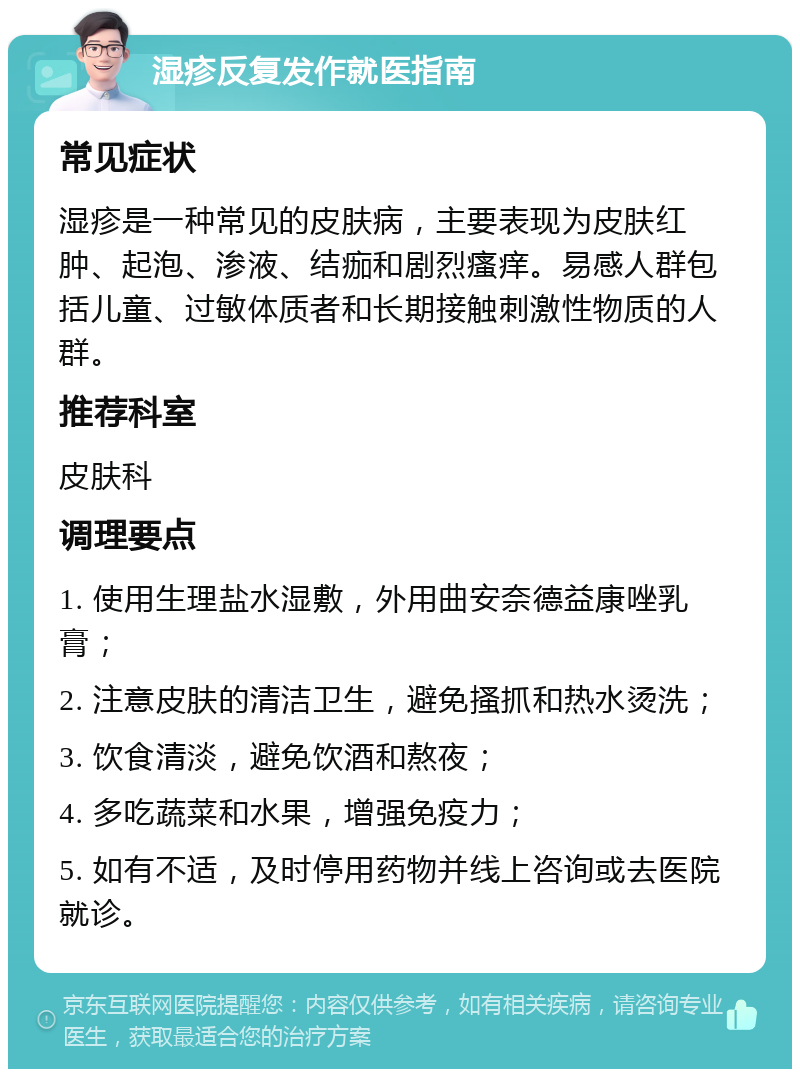 湿疹反复发作就医指南 常见症状 湿疹是一种常见的皮肤病，主要表现为皮肤红肿、起泡、渗液、结痂和剧烈瘙痒。易感人群包括儿童、过敏体质者和长期接触刺激性物质的人群。 推荐科室 皮肤科 调理要点 1. 使用生理盐水湿敷，外用曲安奈德益康唑乳膏； 2. 注意皮肤的清洁卫生，避免搔抓和热水烫洗； 3. 饮食清淡，避免饮酒和熬夜； 4. 多吃蔬菜和水果，增强免疫力； 5. 如有不适，及时停用药物并线上咨询或去医院就诊。