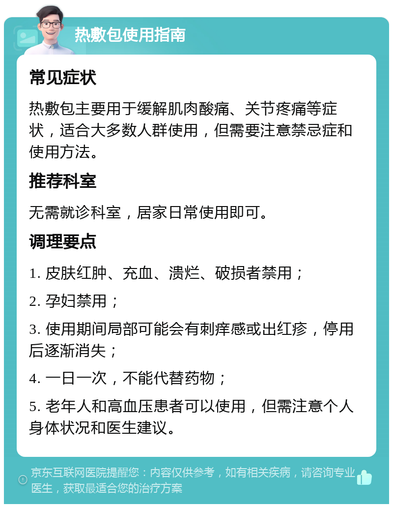 热敷包使用指南 常见症状 热敷包主要用于缓解肌肉酸痛、关节疼痛等症状，适合大多数人群使用，但需要注意禁忌症和使用方法。 推荐科室 无需就诊科室，居家日常使用即可。 调理要点 1. 皮肤红肿、充血、溃烂、破损者禁用； 2. 孕妇禁用； 3. 使用期间局部可能会有刺痒感或出红疹，停用后逐渐消失； 4. 一日一次，不能代替药物； 5. 老年人和高血压患者可以使用，但需注意个人身体状况和医生建议。