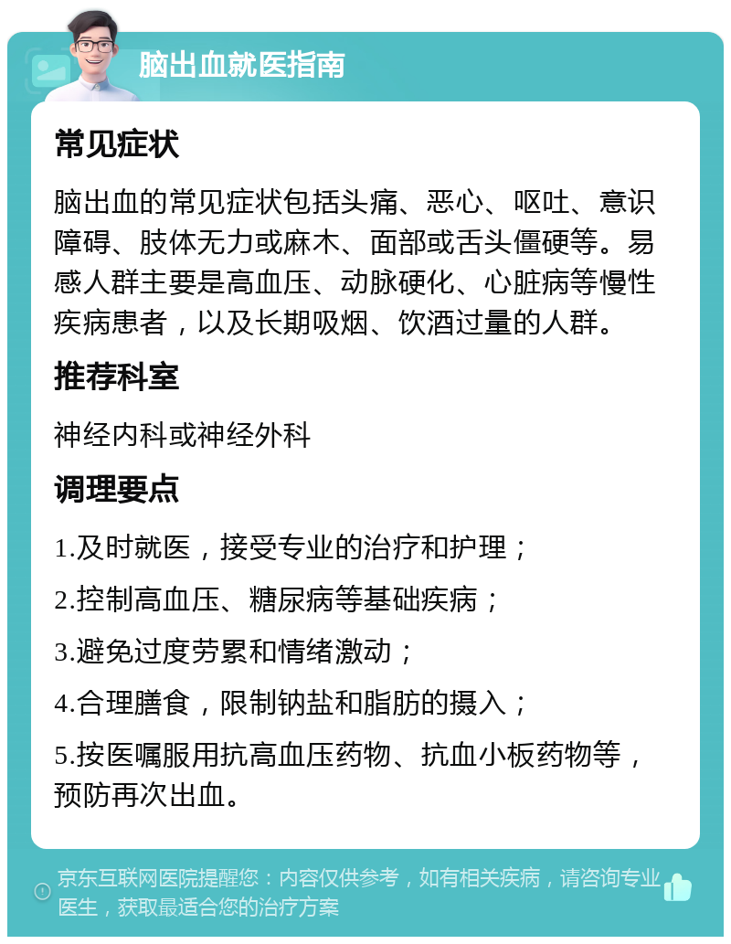 脑出血就医指南 常见症状 脑出血的常见症状包括头痛、恶心、呕吐、意识障碍、肢体无力或麻木、面部或舌头僵硬等。易感人群主要是高血压、动脉硬化、心脏病等慢性疾病患者，以及长期吸烟、饮酒过量的人群。 推荐科室 神经内科或神经外科 调理要点 1.及时就医，接受专业的治疗和护理； 2.控制高血压、糖尿病等基础疾病； 3.避免过度劳累和情绪激动； 4.合理膳食，限制钠盐和脂肪的摄入； 5.按医嘱服用抗高血压药物、抗血小板药物等，预防再次出血。