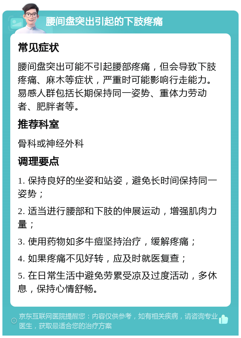 腰间盘突出引起的下肢疼痛 常见症状 腰间盘突出可能不引起腰部疼痛，但会导致下肢疼痛、麻木等症状，严重时可能影响行走能力。易感人群包括长期保持同一姿势、重体力劳动者、肥胖者等。 推荐科室 骨科或神经外科 调理要点 1. 保持良好的坐姿和站姿，避免长时间保持同一姿势； 2. 适当进行腰部和下肢的伸展运动，增强肌肉力量； 3. 使用药物如多牛痘坚持治疗，缓解疼痛； 4. 如果疼痛不见好转，应及时就医复查； 5. 在日常生活中避免劳累受凉及过度活动，多休息，保持心情舒畅。