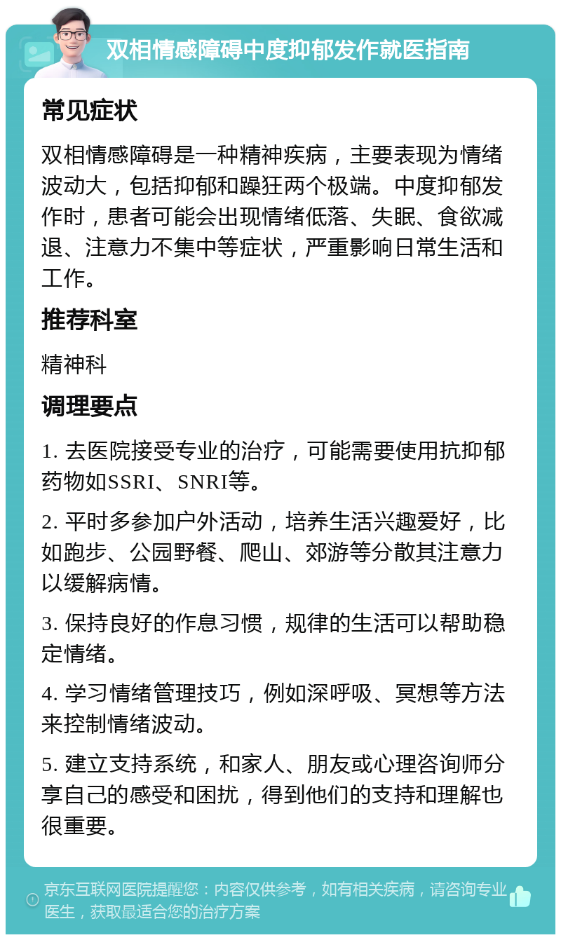 双相情感障碍中度抑郁发作就医指南 常见症状 双相情感障碍是一种精神疾病，主要表现为情绪波动大，包括抑郁和躁狂两个极端。中度抑郁发作时，患者可能会出现情绪低落、失眠、食欲减退、注意力不集中等症状，严重影响日常生活和工作。 推荐科室 精神科 调理要点 1. 去医院接受专业的治疗，可能需要使用抗抑郁药物如SSRI、SNRI等。 2. 平时多参加户外活动，培养生活兴趣爱好，比如跑步、公园野餐、爬山、郊游等分散其注意力以缓解病情。 3. 保持良好的作息习惯，规律的生活可以帮助稳定情绪。 4. 学习情绪管理技巧，例如深呼吸、冥想等方法来控制情绪波动。 5. 建立支持系统，和家人、朋友或心理咨询师分享自己的感受和困扰，得到他们的支持和理解也很重要。