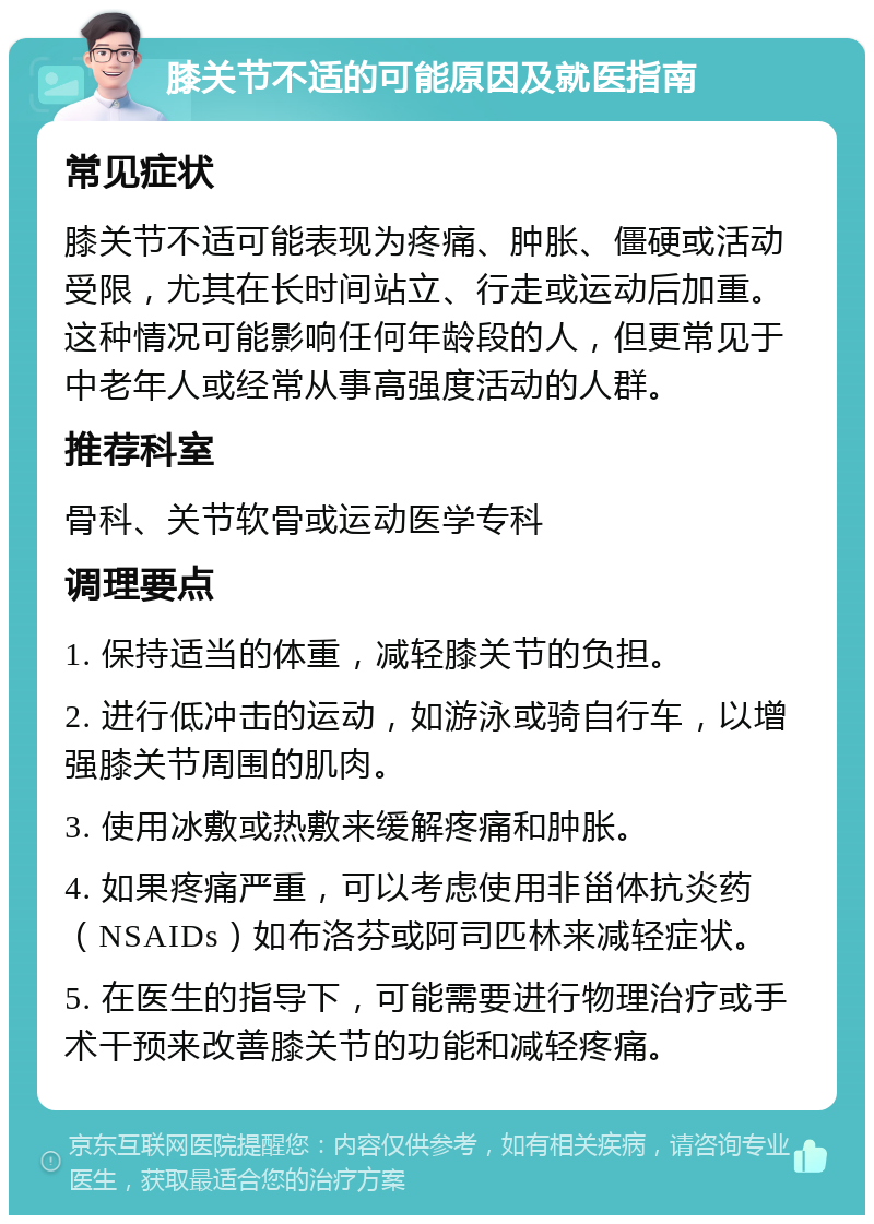 膝关节不适的可能原因及就医指南 常见症状 膝关节不适可能表现为疼痛、肿胀、僵硬或活动受限，尤其在长时间站立、行走或运动后加重。这种情况可能影响任何年龄段的人，但更常见于中老年人或经常从事高强度活动的人群。 推荐科室 骨科、关节软骨或运动医学专科 调理要点 1. 保持适当的体重，减轻膝关节的负担。 2. 进行低冲击的运动，如游泳或骑自行车，以增强膝关节周围的肌肉。 3. 使用冰敷或热敷来缓解疼痛和肿胀。 4. 如果疼痛严重，可以考虑使用非甾体抗炎药（NSAIDs）如布洛芬或阿司匹林来减轻症状。 5. 在医生的指导下，可能需要进行物理治疗或手术干预来改善膝关节的功能和减轻疼痛。