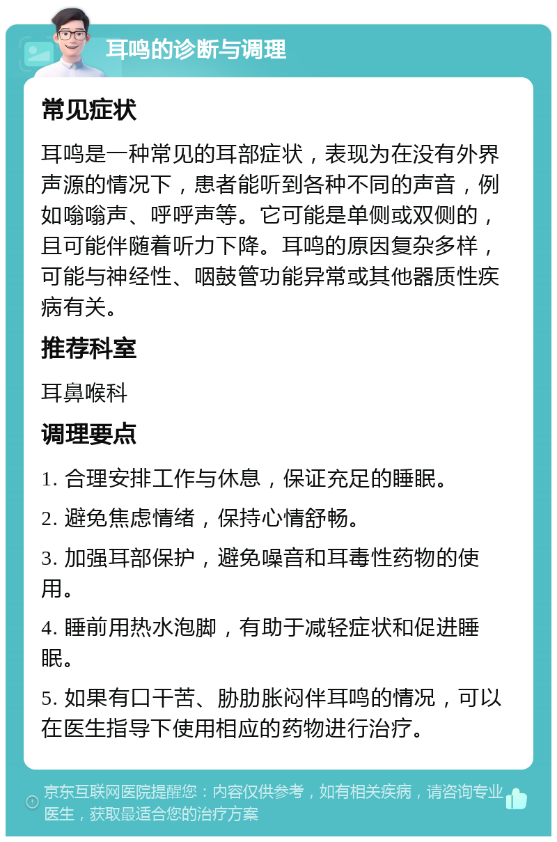 耳鸣的诊断与调理 常见症状 耳鸣是一种常见的耳部症状，表现为在没有外界声源的情况下，患者能听到各种不同的声音，例如嗡嗡声、呼呼声等。它可能是单侧或双侧的，且可能伴随着听力下降。耳鸣的原因复杂多样，可能与神经性、咽鼓管功能异常或其他器质性疾病有关。 推荐科室 耳鼻喉科 调理要点 1. 合理安排工作与休息，保证充足的睡眠。 2. 避免焦虑情绪，保持心情舒畅。 3. 加强耳部保护，避免噪音和耳毒性药物的使用。 4. 睡前用热水泡脚，有助于减轻症状和促进睡眠。 5. 如果有口干苦、胁肋胀闷伴耳鸣的情况，可以在医生指导下使用相应的药物进行治疗。