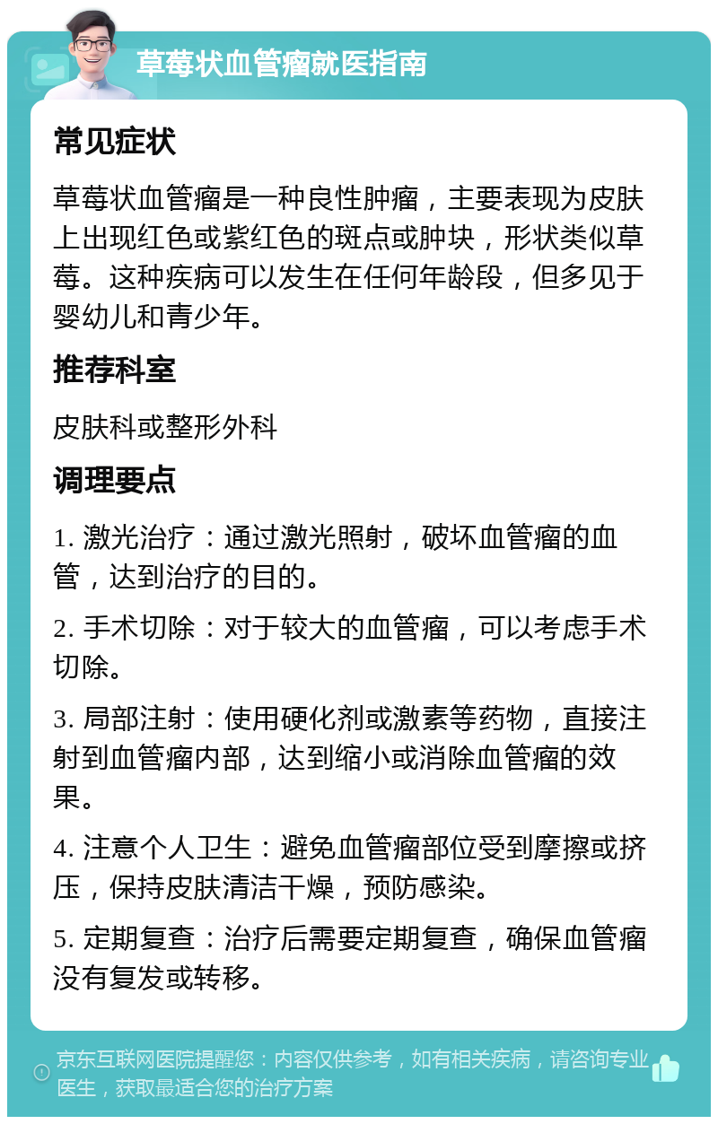 草莓状血管瘤就医指南 常见症状 草莓状血管瘤是一种良性肿瘤，主要表现为皮肤上出现红色或紫红色的斑点或肿块，形状类似草莓。这种疾病可以发生在任何年龄段，但多见于婴幼儿和青少年。 推荐科室 皮肤科或整形外科 调理要点 1. 激光治疗：通过激光照射，破坏血管瘤的血管，达到治疗的目的。 2. 手术切除：对于较大的血管瘤，可以考虑手术切除。 3. 局部注射：使用硬化剂或激素等药物，直接注射到血管瘤内部，达到缩小或消除血管瘤的效果。 4. 注意个人卫生：避免血管瘤部位受到摩擦或挤压，保持皮肤清洁干燥，预防感染。 5. 定期复查：治疗后需要定期复查，确保血管瘤没有复发或转移。