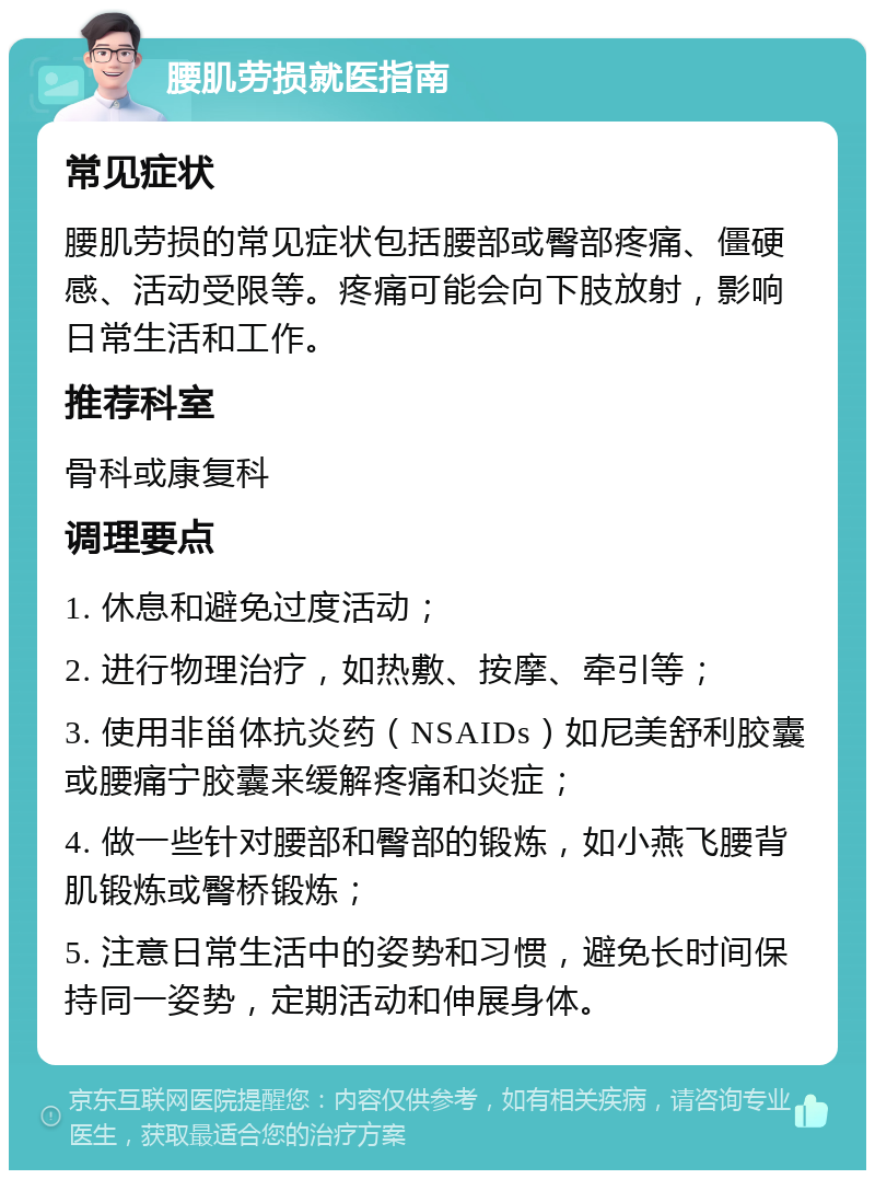 腰肌劳损就医指南 常见症状 腰肌劳损的常见症状包括腰部或臀部疼痛、僵硬感、活动受限等。疼痛可能会向下肢放射，影响日常生活和工作。 推荐科室 骨科或康复科 调理要点 1. 休息和避免过度活动； 2. 进行物理治疗，如热敷、按摩、牵引等； 3. 使用非甾体抗炎药（NSAIDs）如尼美舒利胶囊或腰痛宁胶囊来缓解疼痛和炎症； 4. 做一些针对腰部和臀部的锻炼，如小燕飞腰背肌锻炼或臀桥锻炼； 5. 注意日常生活中的姿势和习惯，避免长时间保持同一姿势，定期活动和伸展身体。