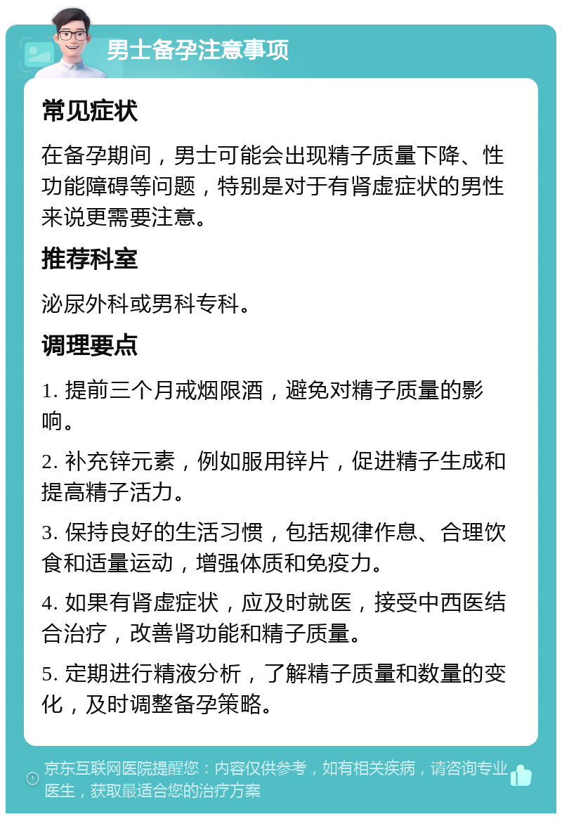 男士备孕注意事项 常见症状 在备孕期间，男士可能会出现精子质量下降、性功能障碍等问题，特别是对于有肾虚症状的男性来说更需要注意。 推荐科室 泌尿外科或男科专科。 调理要点 1. 提前三个月戒烟限酒，避免对精子质量的影响。 2. 补充锌元素，例如服用锌片，促进精子生成和提高精子活力。 3. 保持良好的生活习惯，包括规律作息、合理饮食和适量运动，增强体质和免疫力。 4. 如果有肾虚症状，应及时就医，接受中西医结合治疗，改善肾功能和精子质量。 5. 定期进行精液分析，了解精子质量和数量的变化，及时调整备孕策略。