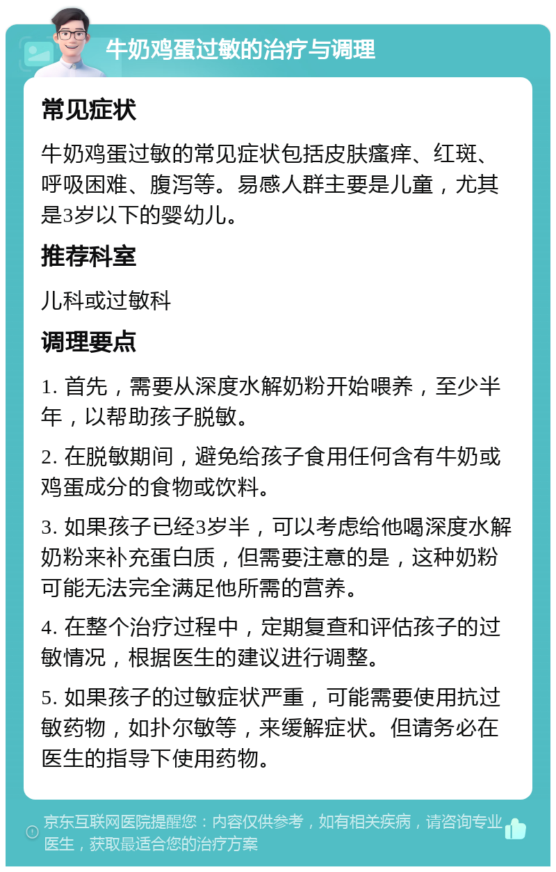 牛奶鸡蛋过敏的治疗与调理 常见症状 牛奶鸡蛋过敏的常见症状包括皮肤瘙痒、红斑、呼吸困难、腹泻等。易感人群主要是儿童，尤其是3岁以下的婴幼儿。 推荐科室 儿科或过敏科 调理要点 1. 首先，需要从深度水解奶粉开始喂养，至少半年，以帮助孩子脱敏。 2. 在脱敏期间，避免给孩子食用任何含有牛奶或鸡蛋成分的食物或饮料。 3. 如果孩子已经3岁半，可以考虑给他喝深度水解奶粉来补充蛋白质，但需要注意的是，这种奶粉可能无法完全满足他所需的营养。 4. 在整个治疗过程中，定期复查和评估孩子的过敏情况，根据医生的建议进行调整。 5. 如果孩子的过敏症状严重，可能需要使用抗过敏药物，如扑尔敏等，来缓解症状。但请务必在医生的指导下使用药物。