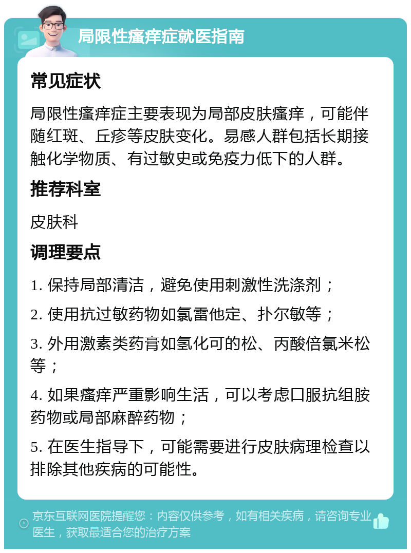 局限性瘙痒症就医指南 常见症状 局限性瘙痒症主要表现为局部皮肤瘙痒，可能伴随红斑、丘疹等皮肤变化。易感人群包括长期接触化学物质、有过敏史或免疫力低下的人群。 推荐科室 皮肤科 调理要点 1. 保持局部清洁，避免使用刺激性洗涤剂； 2. 使用抗过敏药物如氯雷他定、扑尔敏等； 3. 外用激素类药膏如氢化可的松、丙酸倍氯米松等； 4. 如果瘙痒严重影响生活，可以考虑口服抗组胺药物或局部麻醉药物； 5. 在医生指导下，可能需要进行皮肤病理检查以排除其他疾病的可能性。