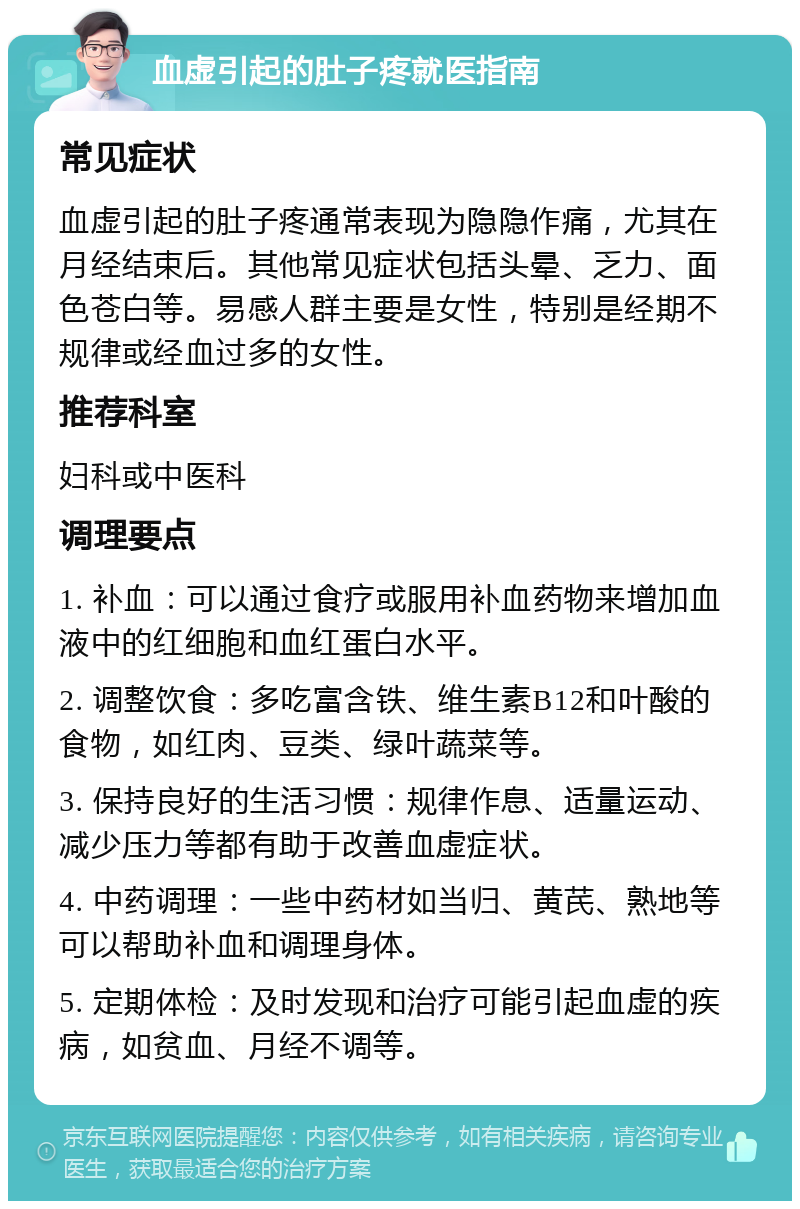 血虚引起的肚子疼就医指南 常见症状 血虚引起的肚子疼通常表现为隐隐作痛，尤其在月经结束后。其他常见症状包括头晕、乏力、面色苍白等。易感人群主要是女性，特别是经期不规律或经血过多的女性。 推荐科室 妇科或中医科 调理要点 1. 补血：可以通过食疗或服用补血药物来增加血液中的红细胞和血红蛋白水平。 2. 调整饮食：多吃富含铁、维生素B12和叶酸的食物，如红肉、豆类、绿叶蔬菜等。 3. 保持良好的生活习惯：规律作息、适量运动、减少压力等都有助于改善血虚症状。 4. 中药调理：一些中药材如当归、黄芪、熟地等可以帮助补血和调理身体。 5. 定期体检：及时发现和治疗可能引起血虚的疾病，如贫血、月经不调等。