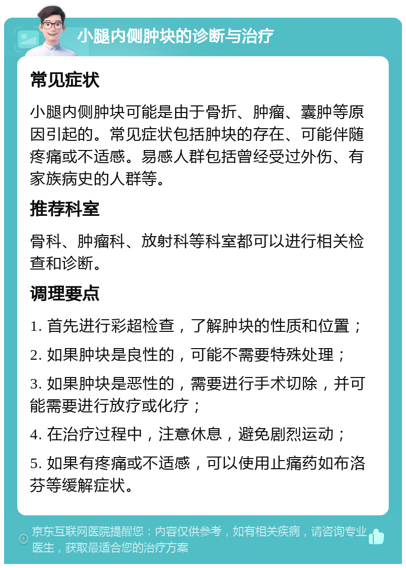 小腿内侧肿块的诊断与治疗 常见症状 小腿内侧肿块可能是由于骨折、肿瘤、囊肿等原因引起的。常见症状包括肿块的存在、可能伴随疼痛或不适感。易感人群包括曾经受过外伤、有家族病史的人群等。 推荐科室 骨科、肿瘤科、放射科等科室都可以进行相关检查和诊断。 调理要点 1. 首先进行彩超检查，了解肿块的性质和位置； 2. 如果肿块是良性的，可能不需要特殊处理； 3. 如果肿块是恶性的，需要进行手术切除，并可能需要进行放疗或化疗； 4. 在治疗过程中，注意休息，避免剧烈运动； 5. 如果有疼痛或不适感，可以使用止痛药如布洛芬等缓解症状。