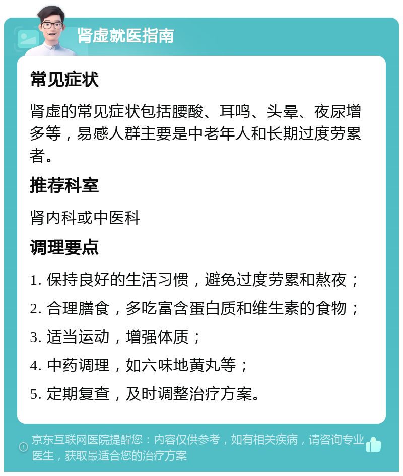 肾虚就医指南 常见症状 肾虚的常见症状包括腰酸、耳鸣、头晕、夜尿增多等，易感人群主要是中老年人和长期过度劳累者。 推荐科室 肾内科或中医科 调理要点 1. 保持良好的生活习惯，避免过度劳累和熬夜； 2. 合理膳食，多吃富含蛋白质和维生素的食物； 3. 适当运动，增强体质； 4. 中药调理，如六味地黄丸等； 5. 定期复查，及时调整治疗方案。