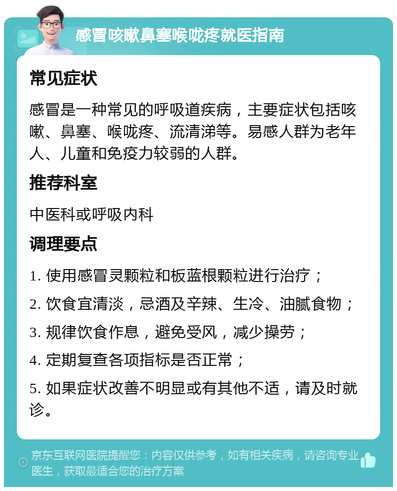 感冒咳嗽鼻塞喉咙疼就医指南 常见症状 感冒是一种常见的呼吸道疾病，主要症状包括咳嗽、鼻塞、喉咙疼、流清涕等。易感人群为老年人、儿童和免疫力较弱的人群。 推荐科室 中医科或呼吸内科 调理要点 1. 使用感冒灵颗粒和板蓝根颗粒进行治疗； 2. 饮食宜清淡，忌酒及辛辣、生冷、油腻食物； 3. 规律饮食作息，避免受风，减少操劳； 4. 定期复查各项指标是否正常； 5. 如果症状改善不明显或有其他不适，请及时就诊。