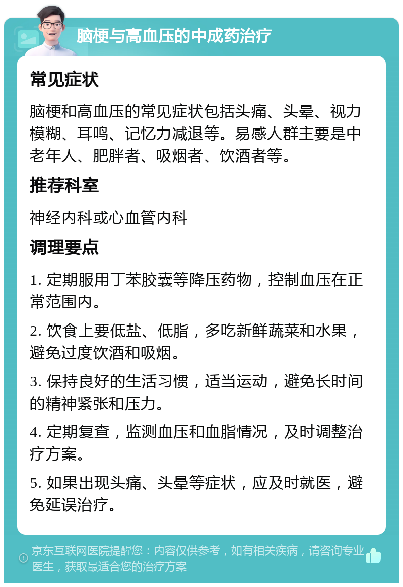 脑梗与高血压的中成药治疗 常见症状 脑梗和高血压的常见症状包括头痛、头晕、视力模糊、耳鸣、记忆力减退等。易感人群主要是中老年人、肥胖者、吸烟者、饮酒者等。 推荐科室 神经内科或心血管内科 调理要点 1. 定期服用丁苯胶囊等降压药物，控制血压在正常范围内。 2. 饮食上要低盐、低脂，多吃新鲜蔬菜和水果，避免过度饮酒和吸烟。 3. 保持良好的生活习惯，适当运动，避免长时间的精神紧张和压力。 4. 定期复查，监测血压和血脂情况，及时调整治疗方案。 5. 如果出现头痛、头晕等症状，应及时就医，避免延误治疗。