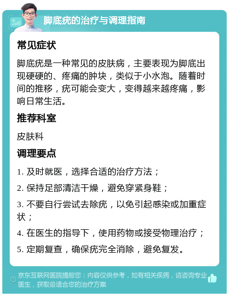 脚底疣的治疗与调理指南 常见症状 脚底疣是一种常见的皮肤病，主要表现为脚底出现硬硬的、疼痛的肿块，类似于小水泡。随着时间的推移，疣可能会变大，变得越来越疼痛，影响日常生活。 推荐科室 皮肤科 调理要点 1. 及时就医，选择合适的治疗方法； 2. 保持足部清洁干燥，避免穿紧身鞋； 3. 不要自行尝试去除疣，以免引起感染或加重症状； 4. 在医生的指导下，使用药物或接受物理治疗； 5. 定期复查，确保疣完全消除，避免复发。