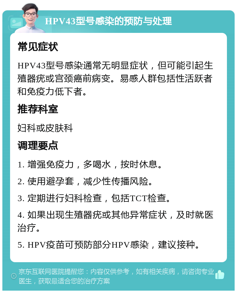 HPV43型号感染的预防与处理 常见症状 HPV43型号感染通常无明显症状，但可能引起生殖器疣或宫颈癌前病变。易感人群包括性活跃者和免疫力低下者。 推荐科室 妇科或皮肤科 调理要点 1. 增强免疫力，多喝水，按时休息。 2. 使用避孕套，减少性传播风险。 3. 定期进行妇科检查，包括TCT检查。 4. 如果出现生殖器疣或其他异常症状，及时就医治疗。 5. HPV疫苗可预防部分HPV感染，建议接种。