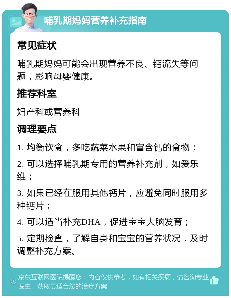 哺乳期妈妈营养补充指南 常见症状 哺乳期妈妈可能会出现营养不良、钙流失等问题，影响母婴健康。 推荐科室 妇产科或营养科 调理要点 1. 均衡饮食，多吃蔬菜水果和富含钙的食物； 2. 可以选择哺乳期专用的营养补充剂，如爱乐维； 3. 如果已经在服用其他钙片，应避免同时服用多种钙片； 4. 可以适当补充DHA，促进宝宝大脑发育； 5. 定期检查，了解自身和宝宝的营养状况，及时调整补充方案。